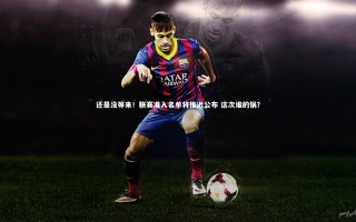 KAIYUN开云|还是没等来！联赛准入名单将推迟公布 这次谁的锅？