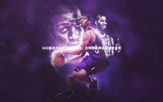 KAIYUN开云_U22国足妙招根治防守痼疾，主帅欣喜两处突破性进步