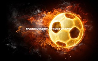 KAIYUN开云：暴风锐盛赞队内氛围融洽，GK奇招频出引领竞技新风